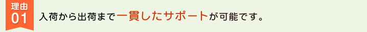 理由01　入荷から出荷まで一貫したサポートが可能です。