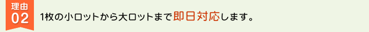 理由02 １枚の小ロットから大ロットまで即日対応します。